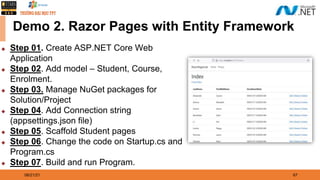 08/21/21 67
Demo 2. Razor Pages with Entity Framework
◆ Step 01. Create ASP.NET Core Web
Application
◆ Step 02. Add model – Student, Course,
Enrolment.
◆ Step 03. Manage NuGet packages for
Solution/Project
◆ Step 04. Add Connection string
(appsettings.json file)
◆ Step 05. Scaffold Student pages
◆ Step 06. Change the code on Startup.cs and
Program.cs
◆ Step 07. Build and run Program.
 