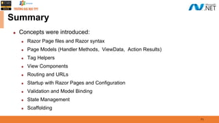 Summary
◆ Concepts were introduced:
◆ Razor Page files and Razor syntax
◆ Page Models (Handler Methods, ViewData, Action Results)
◆ Tag Helpers
◆ View Components
◆ Routing and URLs
◆ Startup with Razor Pages and Configuration
◆ Validation and Model Binding
◆ State Management
◆ Scaffolding
71
 
