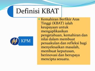 Definisi KBAT
KPM
 Kemahiran Berfikir Aras
Tinggi (KBAT) ialah
keupayaan untuk
mengaplikasikan
pengetahuan, kemahiran dan
nilai dalam membuat
penaakulan dan refleksi bagi
menyelesaikan masalah,
membuat keputusan,
berinovasi dan berupaya
mencipta sesuatu.
 