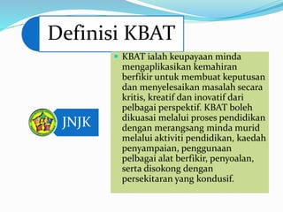 Definisi KBAT
JNJK
 KBAT ialah keupayaan minda
mengaplikasikan kemahiran
berfikir untuk membuat keputusan
dan menyelesaikan masalah secara
kritis, kreatif dan inovatif dari
pelbagai perspektif. KBAT boleh
dikuasai melalui proses pendidikan
dengan merangsang minda murid
melalui aktiviti pendidikan, kaedah
penyampaian, penggunaan
pelbagai alat berfikir, penyoalan,
serta disokong dengan
persekitaran yang kondusif.
 