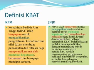 Definisi KBAT
KPM JNJK
 Kemahiran Berfikir Aras
Tinggi (KBAT) ialah
keupayaan untuk
mengaplikasikan
pengetahuan, kemahiran dan
nilai dalam membuat
penaakulan dan refleksi bagi
menyelesaikan masalah,
membuat keputusan,
berinovasi dan berupaya
mencipta sesuatu.
 KBAT ialah keupayaan minda
mengaplikasikan kemahiran
berfikir untuk membuat
keputusan dan menyelesaikan
masalah secara kritis, kreatif
dan inovatif dari pelbagai
perspektif. KBAT boleh dikuasai
melalui proses pendidikan
dengan merangsang minda
murid melalui aktiviti
pendidikan, kaedah
penyampaian, penggunaan
pelbagai alat berfikir, penyoalan,
serta disokong dengan
persekitaran yang kondusif.
 