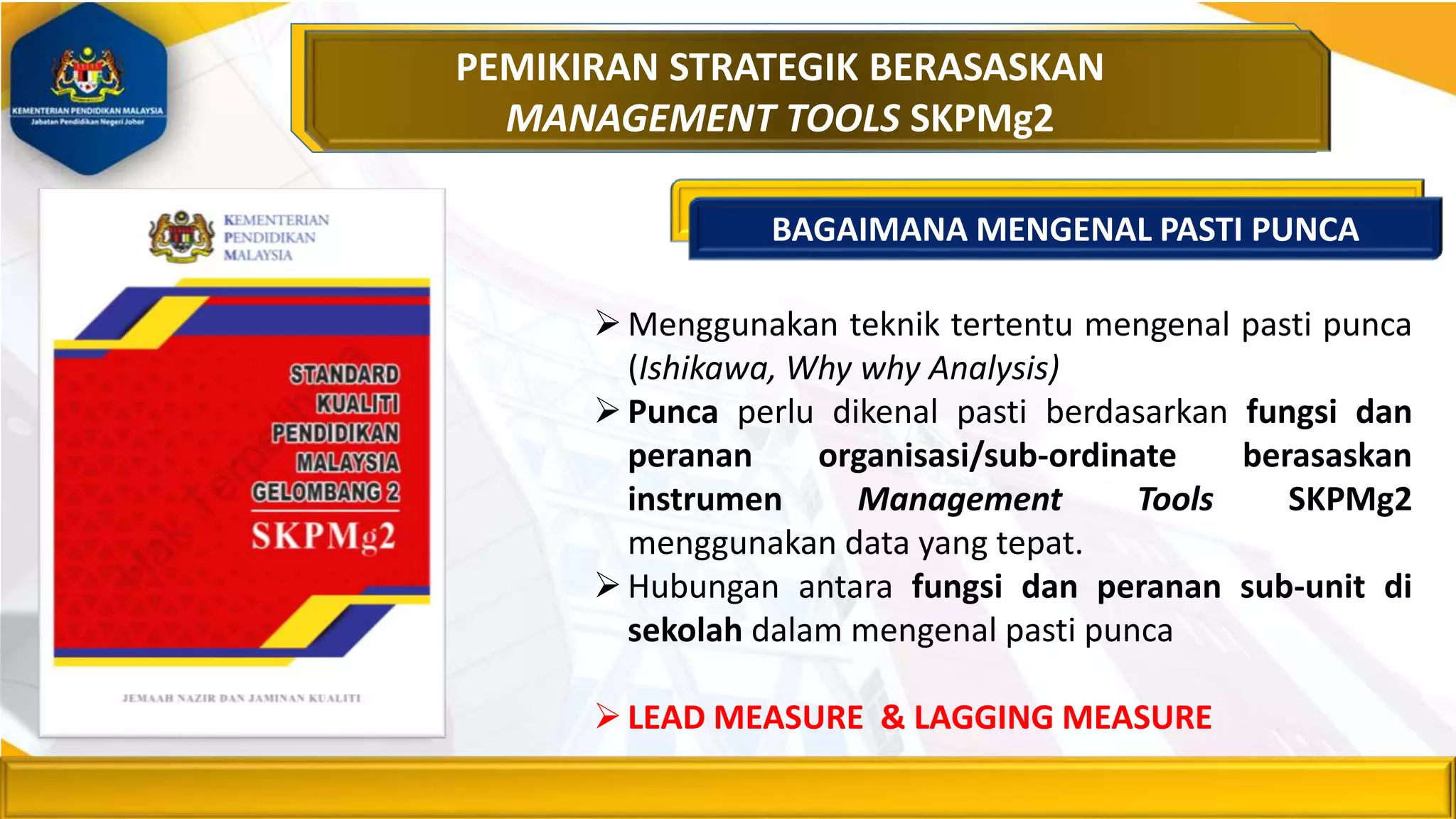 Menggunakan teknik tertentu mengenal pasti punca
(Ishikawa, Why why Analysis)
Punca perlu dikenal pasti berdasarkan fungsi dan
peranan organisasi/sub-ordinate berasaskan
instrumen Management Tools SKPMg2
menggunakan data yang tepat.
Hubungan antara fungsi dan peranan sub-unit di
sekolah dalam mengenal pasti punca
LEAD MEASURE & LAGGING MEASURE
PEMIKIRAN STRATEGIK BERASASKAN
MANAGEMENT TOOLS SKPMg2
BAGAIMANA MENGENAL PASTI PUNCA
 