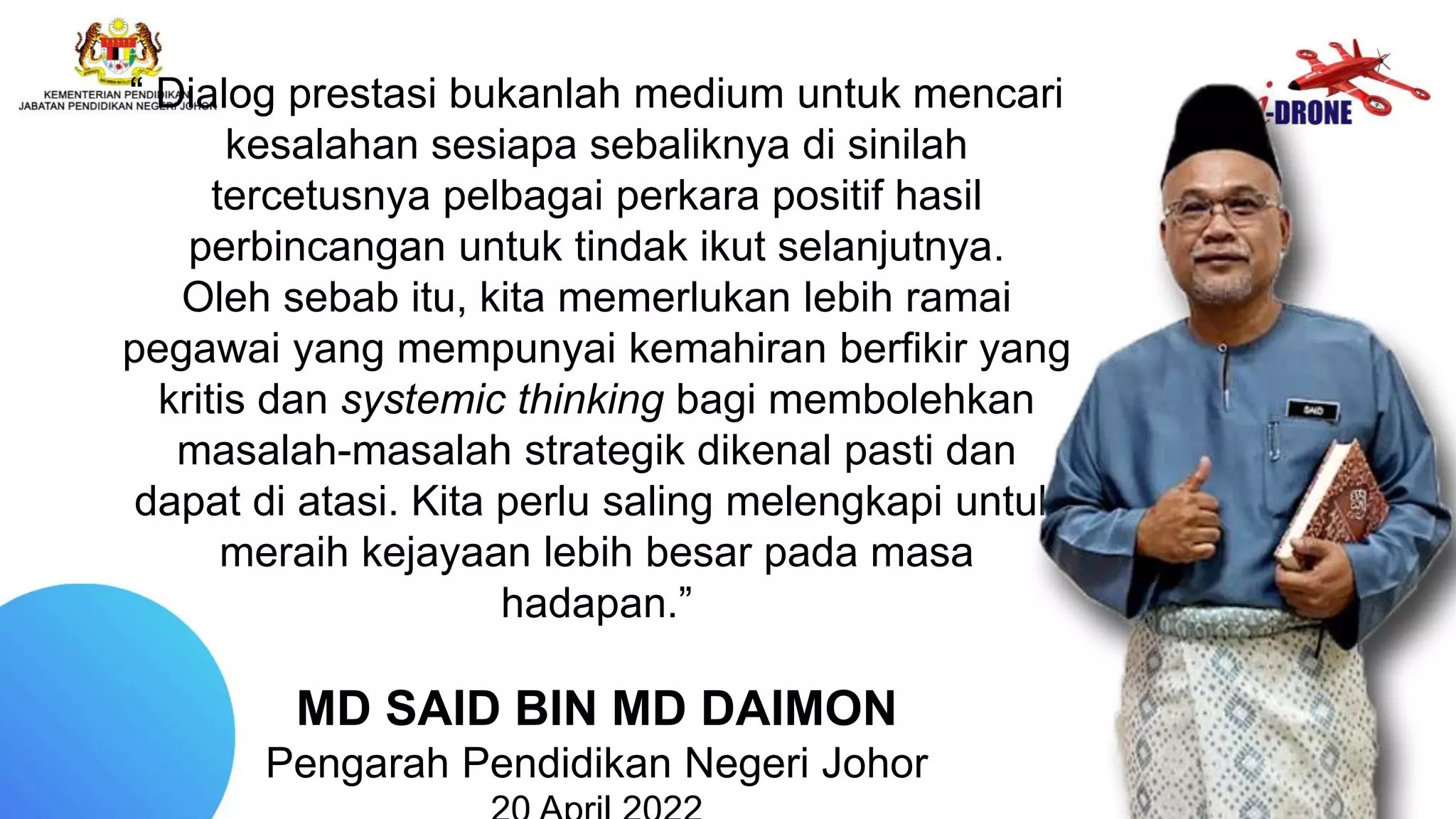 “ Dialog prestasi bukanlah medium untuk mencari
kesalahan sesiapa sebaliknya di sinilah
tercetusnya pelbagai perkara positif hasil
perbincangan untuk tindak ikut selanjutnya.
Oleh sebab itu, kita memerlukan lebih ramai
pegawai yang mempunyai kemahiran berfikir yang
kritis dan systemic thinking bagi membolehkan
masalah-masalah strategik dikenal pasti dan
dapat di atasi. Kita perlu saling melengkapi untuk
meraih kejayaan lebih besar pada masa
hadapan.”
MD SAID BIN MD DAIMON
Pengarah Pendidikan Negeri Johor
 