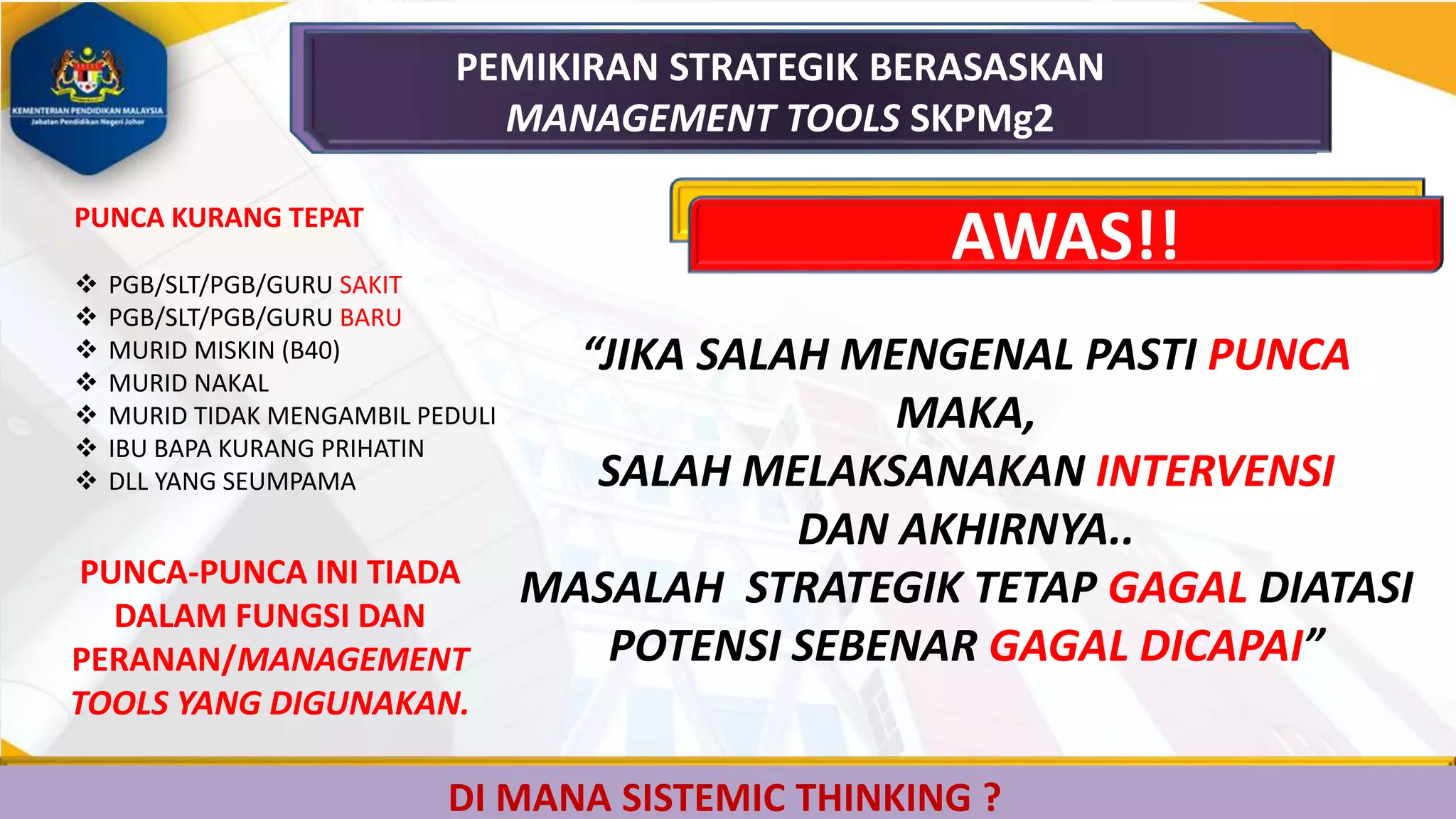 DI MANA SISTEMIC THINKING ?
PEMIKIRAN STRATEGIK BERASASKAN
MANAGEMENT TOOLS SKPMg2
AWAS!!
“JIKA SALAH MENGENAL PASTI PUNCA
MAKA,
SALAH MELAKSANAKAN INTERVENSI
DAN AKHIRNYA..
MASALAH STRATEGIK TETAP GAGAL DIATASI
POTENSI SEBENAR GAGAL DICAPAI”
PUNCA KURANG TEPAT
 PGB/SLT/PGB/GURU SAKIT
 PGB/SLT/PGB/GURU BARU
 MURID MISKIN (B40)
 MURID NAKAL
 MURID TIDAK MENGAMBIL PEDULI
 IBU BAPA KURANG PRIHATIN
 DLL YANG SEUMPAMA
PUNCA-PUNCA INI TIADA
DALAM FUNGSI DAN
PERANAN/MANAGEMENT
TOOLS YANG DIGUNAKAN.
 