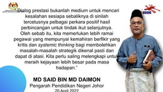“ Dialog prestasi bukanlah medium untuk mencari
kesalahan sesiapa sebaliknya di sinilah
tercetusnya pelbagai perkara positif hasil
perbincangan untuk tindak ikut selanjutnya.
Oleh sebab itu, kita memerlukan lebih ramai
pegawai yang mempunyai kemahiran berfikir yang
kritis dan systemic thinking bagi membolehkan
masalah-masalah strategik dikenal pasti dan
dapat di atasi. Kita perlu saling melengkapi untuk
meraih kejayaan lebih besar pada masa
hadapan.”
MD SAID BIN MD DAIMON
Pengarah Pendidikan Negeri Johor
 