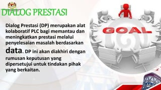 DIALOG PRESTASI
Dialog Prestasi (DP) merupakan alat
kolaboratif PLC bagi memantau dan
meningkatkan prestasi melalui
penyelesaian masalah berdasarkan
data. DP ini akan diakhiri dengan
rumusan keputusan yang
dipersetujui untuk tindakan pihak
yang berkaitan.
 