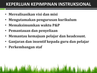 KEPERLUAN KEPIMPINAN INSTRUKSIONAL

•   Merealisasikan visi dan misi
•   Mengutamakan pengurusan kurikulum
•   Memaksimumkan waktu P&P
•   Pemantauan dan penyeliaan
•   Memantau kemajuan pelajar dan headcount.
•   Ganjaran dan insentif kepada guru dan pelajar
•   Perkembangan staf
 
