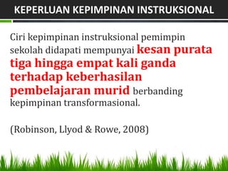 KEPERLUAN KEPIMPINAN INSTRUKSIONAL

Ciri kepimpinan instruksional pemimpin
sekolah didapati mempunyai kesan purata
tiga hingga empat kali ganda
terhadap keberhasilan
pembelajaran murid berbanding
kepimpinan transformasional.

(Robinson, Llyod & Rowe, 2008)
 
