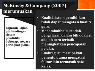 McKinsey & Company (2007)
merumuskan
                   • Kualiti sistem pendidikan
                     tidak dapat mengatasi kualiti
Laporan kajian       guru.
perbandingan       • Menambahbaik keadah
sistem               pengajaran dalam bilik darjah
pendidikan
beberapa negara      adalah cara terbaik
peringkat global     meningkatkan pencapaian
                     pelajar.
                   • Kualiti guru merupakan
                     penentu utama mengatasi
                     faktor lain termasuk saiz
                     kelas.
 