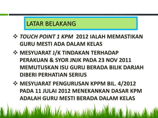 LATAR BELAKANG
 TOUCH POINT 1 KPM 2012 IALAH MEMASTIKAN
  GURU MESTI ADA DALAM KELAS
 MESYUARAT J/K TINDAKAN TERHADAP
  PERAKUAN & SYOR JNJK PADA 23 NOV 2011
  MEMUTUSKAN ISU GURU BERADA BILIK DARJAH
  DIBERI PERHATIAN SERIUS
 MESYUARAT PENGURUSAN KPPM BIL. 4/2012
  PADA 11 JULAI 2012 MENEKANKAN DASAR KPM
  ADALAH GURU MESTI BERADA DALAM KELAS
 