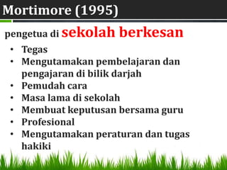 Mortimore (1995)
pengetua di sekolah   berkesan
 • Tegas
 • Mengutamakan pembelajaran dan
   pengajaran di bilik darjah
 • Pemudah cara
 • Masa lama di sekolah
 • Membuat keputusan bersama guru
 • Profesional
 • Mengutamakan peraturan dan tugas
   hakiki
 