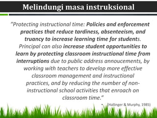 Melindungi masa instruksional

”Protecting instructional time: Policies and enforcement
     practices that reduce tardiness, absenteeism, and
      truancy to increase learning time for students.
    Principal can also increase student opportunities to
  learn by protecting classroom instructional time from
   interruptions due to public address annoucements, by
      working with teachers to develop more effective
         classroom management and instructional
       practices, and by reducing the number of non-
       instructional school activities that enroach on
                      classroom time.”
                                    •   (Hallinger & Murphy, 1985)
 
