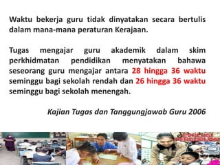 Waktu bekerja guru tidak dinyatakan secara bertulis
dalam mana-mana peraturan Kerajaan.

Tugas mengajar guru akademik dalam skim
perkhidmatan pendidikan menyatakan bahawa
seseorang guru mengajar antara 28 hingga 36 waktu
seminggu bagi sekolah rendah dan 26 hingga 36 waktu
seminggu bagi sekolah menengah.

         Kajian Tugas dan Tanggungjawab Guru 2006
 