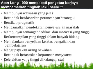 Atan Long 1990 mendapati pengetua berjaya
mempamerkan tingkah laku berikut:
- Mempunyai wawasan yang jelas
- Bertindak berdasarkan perancangan strategik
- Bersikap pragmatik
- Mengamalkan pendekatan penyelesaian masalah
- Mempunyai semangat dedikasi dan motivasi yang tinggi
- Berketrampilan yang tinggi dalam banyak bidang
- Menjalankan penyeliaan ke atas pengajian dan
  pembelajaran
- Mengupayakan orang bawahan
- Bertindak berasaskan keputusan mesyuarat
- Kejelekitan yang tinggi di kalangan staf
 