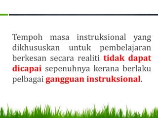 Tempoh masa instruksional yang
dikhususkan untuk pembelajaran
berkesan secara realiti tidak dapat
dicapai sepenuhnya kerana berlaku
pelbagai gangguan instruksional.
 