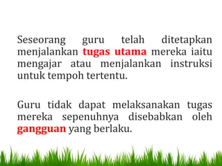 Seseorang   guru telah   ditetapkan
menjalankan tugas utama mereka iaitu
mengajar atau menjalankan instruksi
untuk tempoh tertentu.

Guru tidak dapat melaksanakan tugas
mereka sepenuhnya disebabkan oleh
gangguan yang berlaku.
 
