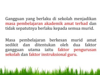 Gangguan yang berlaku di sekolah menjadikan
masa pembelajaran akademik amat terhad dan
tidak sepatutnya berlaku kepada semua murid.

Masa pembelajaran berkesan murid amat
sedikit dan ditentukan oleh dua faktor
gangguan utama iaitu faktor pengurusan
sekolah dan faktor instruksional guru.
 