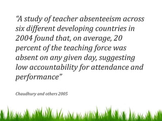 “A study of teacher absenteeism across
six different developing countries in
2004 found that, on average, 20
percent of the teaching force was
absent on any given day, suggesting
low accountability for attendance and
performance”
Chaudhury and others 2005
 