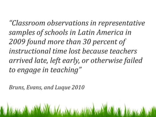 “Classroom observations in representative
samples of schools in Latin America in
2009 found more than 30 percent of
instructional time lost because teachers
arrived late, left early, or otherwise failed
to engage in teaching”

Bruns, Evans, and Luque 2010
 