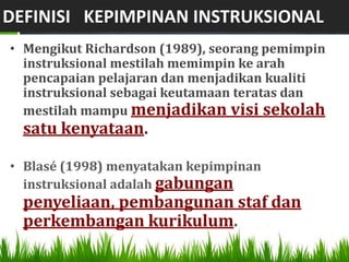 DEFINISI KEPIMPINAN INSTRUKSIONAL
• Mengikut Richardson (1989), seorang pemimpin
  instruksional mestilah memimpin ke arah
  pencapaian pelajaran dan menjadikan kualiti
  instruksional sebagai keutamaan teratas dan
  mestilah mampu menjadikan visi sekolah
  satu kenyataan.

• Blasé (1998) menyatakan kepimpinan
  instruksional adalah gabungan
  penyeliaan, pembangunan staf dan
  perkembangan kurikulum.
 