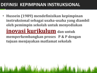DEFINISI KEPIMPINAN INSTRUKSIONAL

• Hussein (1989) mendefinisikan kepimpinan
  instruksional sebagai usaha-usaha yang diambil
  oleh pemimpin sekolah untuk menyediakan
  inovasi kurikulum dan untuk
  memperkembangkan proses P & P dengan
  tujuan menjayakan matlamat sekolah
 