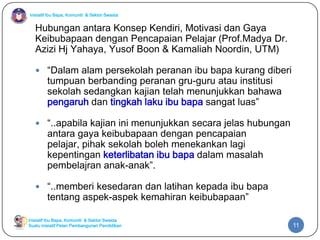 Inisiatif Ibu Bapa, Komuniti & Sektor Swasta
Inisiatif Ibu Bapa, Komuniti & Sektor Swasta
Suatu inisiatif Pelan Pembangunan Pendidikan
Hubungan antara Konsep Kendiri, Motivasi dan Gaya
Keibubapaan dengan Pencapaian Pelajar (Prof.Madya Dr.
Azizi Hj Yahaya, Yusof Boon & Kamaliah Noordin, UTM)
 “Dalam alam persekolah peranan ibu bapa kurang diberi
tumpuan berbanding peranan gru-guru atau institusi
sekolah sedangkan kajian telah menunjukkan bahawa
pengaruh dan tingkah laku ibu bapa sangat luas”
 “..apabila kajian ini menunjukkan secara jelas hubungan
antara gaya keibubapaan dengan pencapaian
pelajar, pihak sekolah boleh menekankan lagi
kepentingan keterlibatan ibu bapa dalam masalah
pembelajran anak-anak”.
 “..memberi kesedaran dan latihan kepada ibu bapa
tentang aspek-aspek kemahiran keibubapaan”
11
 