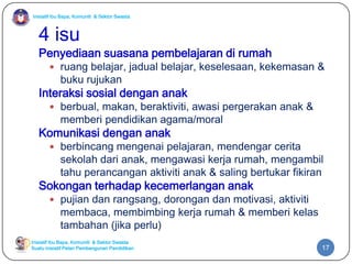Inisiatif Ibu Bapa, Komuniti & Sektor Swasta
Inisiatif Ibu Bapa, Komuniti & Sektor Swasta
Suatu inisiatif Pelan Pembangunan Pendidikan
4 isu
Penyediaan suasana pembelajaran di rumah
 ruang belajar, jadual belajar, keselesaan, kekemasan &
buku rujukan
Interaksi sosial dengan anak
 berbual, makan, beraktiviti, awasi pergerakan anak &
memberi pendidikan agama/moral
Komunikasi dengan anak
 berbincang mengenai pelajaran, mendengar cerita
sekolah dari anak, mengawasi kerja rumah, mengambil
tahu perancangan aktiviti anak & saling bertukar fikiran
Sokongan terhadap kecemerlangan anak
 pujian dan rangsang, dorongan dan motivasi, aktiviti
membaca, membimbing kerja rumah & memberi kelas
tambahan (jika perlu)
17
 
