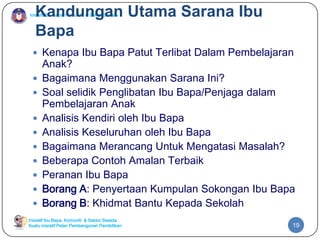 Inisiatif Ibu Bapa, Komuniti & Sektor Swasta
Inisiatif Ibu Bapa, Komuniti & Sektor Swasta
Suatu inisiatif Pelan Pembangunan Pendidikan
Kandungan Utama Sarana Ibu
Bapa
 Kenapa Ibu Bapa Patut Terlibat Dalam Pembelajaran
Anak?
 Bagaimana Menggunakan Sarana Ini?
 Soal selidik Penglibatan Ibu Bapa/Penjaga dalam
Pembelajaran Anak
 Analisis Kendiri oleh Ibu Bapa
 Analisis Keseluruhan oleh Ibu Bapa
 Bagaimana Merancang Untuk Mengatasi Masalah?
 Beberapa Contoh Amalan Terbaik
 Peranan Ibu Bapa
 Borang A: Penyertaan Kumpulan Sokongan Ibu Bapa
 Borang B: Khidmat Bantu Kepada Sekolah
19
 