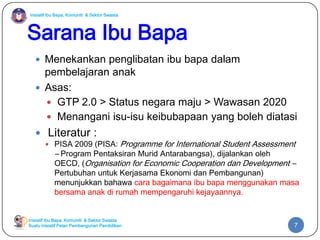 Inisiatif Ibu Bapa, Komuniti & Sektor Swasta
Inisiatif Ibu Bapa, Komuniti & Sektor Swasta
Suatu inisiatif Pelan Pembangunan Pendidikan
Sarana Ibu Bapa
 Menekankan penglibatan ibu bapa dalam
pembelajaran anak
 Asas:
 GTP 2.0 > Status negara maju > Wawasan 2020
 Menangani isu-isu keibubapaan yang boleh diatasi
 Literatur :
 PISA 2009 (PISA: Programme for International Student Assessment
– Program Pentaksiran Murid Antarabangsa), dijalankan oleh
OECD, (Organisation for Economic Cooperation dan Development –
Pertubuhan untuk Kerjasama Ekonomi dan Pembangunan)
menunjukkan bahawa cara bagaimana ibu bapa menggunakan masa
bersama anak di rumah mempengaruhi kejayaannya.
7
 