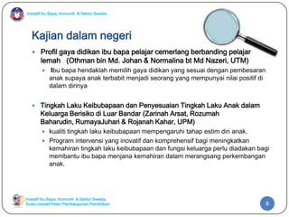 Inisiatif Ibu Bapa, Komuniti & Sektor Swasta
Inisiatif Ibu Bapa, Komuniti & Sektor Swasta
Suatu inisiatif Pelan Pembangunan Pendidikan
Kajian dalam negeri
 Profil gaya didikan ibu bapa pelajar cemerlang berbanding pelajar
lemah (Othman bin Md. Johan & Normalina bt Md Nazeri, UTM)
 Ibu bapa hendaklah memilih gaya didikan yang sesuai dengan pembesaran
anak supaya anak terbabit menjadi seorang yang mempunyai nilai positif di
dalam dirinya
 Tingkah Laku Keibubapaan dan Penyesuaian Tingkah Laku Anak dalam
Keluarga Berisiko di Luar Bandar (Zarinah Arsat, Rozumah
Baharudin, RumayaJuhari & Rojanah Kahar, UPM)
 kualiti tingkah laku keibubapaan mempengaruhi tahap estim diri anak.
 Program intervensi yang inovatif dan komprehensif bagi meningkatkan
kemahiran tingkah laku keibubapaan dan fungsi keluarga perlu diadakan bagi
membantu ibu bapa menjana kemahiran dalam merangsang perkembangan
anak.
8
 