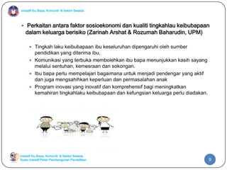 Inisiatif Ibu Bapa, Komuniti & Sektor Swasta
Inisiatif Ibu Bapa, Komuniti & Sektor Swasta
Suatu inisiatif Pelan Pembangunan Pendidikan
 Perkaitan antara faktor sosioekonomi dan kualiti tingkahlau keibubapaan
dalam keluarga berisiko (Zarinah Arshat & Rozumah Baharudin, UPM)
 Tingkah laku keibubapaan ibu keseluruhan dipengaruhi oleh sumber
pendidikan yang diterima ibu.
 Komunikasi yang terbuka membolehkan ibu bapa menunjukkan kasih sayang
melalui sentuhan, kemesraan dan sokongan.
 Ibu bapa perlu mempelajari bagaimana untuk menjadi pendengar yang aktif
dan juga mengsahihkan keperluan dan permasalahan anak
 Program inovasi yang inovatif dan komprehensif bagi meningkatkan
kemahiran tingkahlaku keibubapaan dan kefungsian keluarga perlu diadakan.
9
 