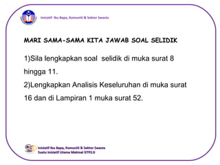 iInisiatif Ibu Bapa, Komuniti & Sektor Swasta
Inisiatif Ibu Bapa, Komuniti & Sektor SwastaInisiatif Ibu Bapa, Komuniti & Sektor Swasta
Suatu Inisiatif Utama Makmal GTP2.0Suatu Inisiatif Utama Makmal GTP2.0
MARI SAMA-SAMA KITA JAWAB SOAL SELIDIK
1)Sila lengkapkan soal selidik di muka surat 8
hingga 11.
2)Lengkapkan Analisis Keseluruhan di muka surat
16 dan di Lampiran 1 muka surat 52.
 