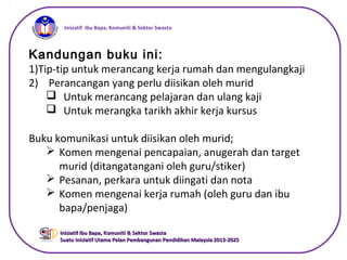 iInisiatif Ibu Bapa, Komuniti & Sektor Swasta
Inisiatif Ibu Bapa, Komuniti & Sektor SwastaInisiatif Ibu Bapa, Komuniti & Sektor Swasta
Suatu Inisiatif Utama Pelan Pembangunan Pendidikan Malaysia 2013-2025Suatu Inisiatif Utama Pelan Pembangunan Pendidikan Malaysia 2013-2025
Kandungan buku ini:
1)Tip-tip untuk merancang kerja rumah dan mengulangkaji
2) Perancangan yang perlu diisikan oleh murid
 Untuk merancang pelajaran dan ulang kaji
 Untuk merangka tarikh akhir kerja kursus
Buku komunikasi untuk diisikan oleh murid;
 Komen mengenai pencapaian, anugerah dan target
murid (ditangatangani oleh guru/stiker)
 Pesanan, perkara untuk diingati dan nota
 Komen mengenai kerja rumah (oleh guru dan ibu
bapa/penjaga)
 