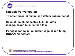iInisiatif Ibu Bapa, Komuniti & Sektor Swasta
Inisiatif Ibu Bapa, Komuniti & Sektor SwastaInisiatif Ibu Bapa, Komuniti & Sektor Swasta
Suatu Inisiatif Utama Pelan Pembangunan Pendidikan Malaysia 2013-2025Suatu Inisiatif Utama Pelan Pembangunan Pendidikan Malaysia 2013-2025
Kaedah Penyampaian
Templat buku ini dimuatkan dalam cakera padat
Sekolah boleh mencetak buku ini atau
menggunakan buku latihan lain
Penggunaan buku ini adalah digalakkan tetapi
BUKAN mandatori
 