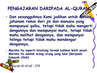 PENGAJARAN DARIPADA AL-QURAN
• Dan sesungguhnya Kami jadikan untuk neraka
  jahanam ramai dari jin dan manusia yang
  mempunyai qalbu, tetapi tidak mahu mengerti
  dengannya dan mempunyai mata, tetapi tidak
  mahu melihat dengannya, dan mempunyai
  telinga tetapi tidak mahu mendengar
  dengannya.
• Mereka itu seperti binatang ternak bahkan lebih sesat.
  Mereka itu adalah orang-orang yang lalai (daripada
  hidayah Allah)

    Surah Al-A’raf : 179
 