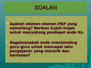 SOALAN

   Apakah elemen-elemen P&P yang
    cemerlang? Berikan hujah-hujah
    untuk menyokong pendapat anda itu.

   Bagaimanakah anda membimbing
    guru-guru untuk mencapai satu
    pengajaran yang menarik dan
    berkesan?
 