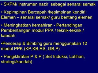 • SKPM/ instrumen nazir sebagai senarai semak
• Kepimpinan Bercapah /kepimpinan kendiri:
Elemen – senarai semak/ guru bentang elemen
• Meningkatkan kemahiran - Pertandingan
Pembentangan modul PPK / teknik-teknik /
kaedah
•Pencerap & Bimbing guru menggunakan 12
modul PPK (KP,KB,RS, GB,P)
• Pengiktirafan P & P ( Set Induksi, Latihan,
strategi/kaedah)
 