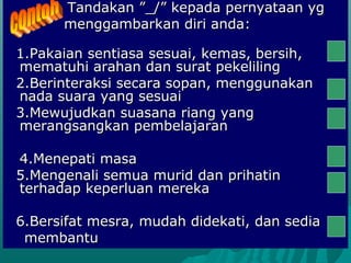 Tandakan ”_/” kepada pernyataan yg
      menggambarkan diri anda:

1.Pakaian sentiasa sesuai, kemas, bersih,
mematuhi arahan dan surat pekeliling
2.Berinteraksi secara sopan, menggunakan
nada suara yang sesuai
3.Mewujudkan suasana riang yang
merangsangkan pembelajaran

4.Menepati masa
5.Mengenali semua murid dan prihatin
terhadap keperluan mereka

6.Bersifat mesra, mudah didekati, dan sedia
 membantu
 