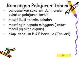 Rancangan Pelajaran Tahunan
•   berdasarkan sukatan dan huraian
    sukatan pelajaran terkini
•   mesti ikuti takwim sekolah
•   mesti agih kepada mingguan ( catat
    modul yg akan diguna)
•   Siap sebelum P & P bermula (Januari)
 
