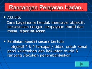 Rancangan Pelajaran Harian.
   Aktiviti:
    Cara bagaimana hendak mencapai objektif:
    bersesuaian dengan keupayaan murid dan
    masa diperuntukkan

   Penilaian kendiri secara bertulis
    - objektif P & P tercapai / tidak, untuk kenal
    pasti kelemahan dan kekuatan murid &
    rancang /lakukan penambahbaikan
 