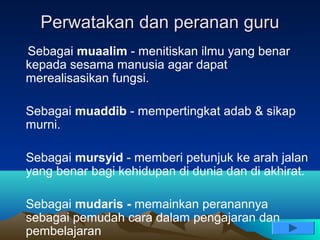 Perwatakan dan peranan guru
Sebagai muaalim - menitiskan ilmu yang benar
kepada sesama manusia agar dapat
merealisasikan fungsi.

Sebagai muaddib - mempertingkat adab & sikap
murni.

Sebagai mursyid - memberi petunjuk ke arah jalan
yang benar bagi kehidupan di dunia dan di akhirat.

Sebagai mudaris - memainkan peranannya
sebagai pemudah cara dalam pengajaran dan
pembelajaran
 