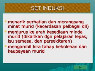 SET INDUKSI

 menarik perhatian dan merangsang
  minat murid (kecerdasan pelbagai dll)
 menjurus ke arah kesediaan minda
  murid (dikaitkan dgn pelajaran lepas,
  isu semasa, dan persekitaran)
 mengambil kira tahap kebolehan dan
  keupayaan murid
 