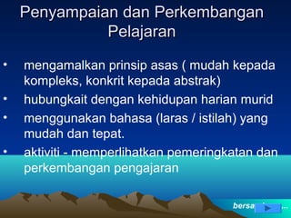 Penyampaian dan Perkembangan
              Pelajaran
•   mengamalkan prinsip asas ( mudah kepada
    kompleks, konkrit kepada abstrak)
•   hubungkait dengan kehidupan harian murid
•   menggunakan bahasa (laras / istilah) yang
    mudah dan tepat.
•   aktiviti - memperlihatkan pemeringkatan dan
    perkembangan pengajaran

                                       bersambung...
 
