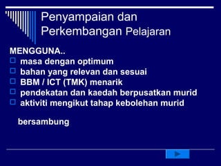 Penyampaian dan
      Perkembangan Pelajaran
MENGGUNA..
 masa dengan optimum
 bahan yang relevan dan sesuai
 BBM / ICT (TMK) menarik
 pendekatan dan kaedah berpusatkan murid
 aktiviti mengikut tahap kebolehan murid

 bersambung
 