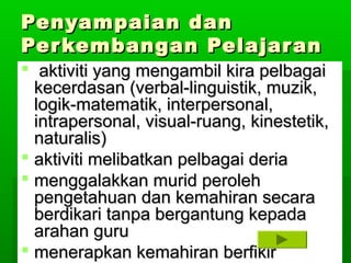 Penyampaian dan
Per kembangan Pelajar an
 aktiviti yang mengambil kira pelbagai
  kecerdasan (verbal-linguistik, muzik,
  logik-matematik, interpersonal,
  intrapersonal, visual-ruang, kinestetik,
  naturalis)
 aktiviti melibatkan pelbagai deria
 menggalakkan murid peroleh
  pengetahuan dan kemahiran secara
  berdikari tanpa bergantung kepada
  arahan guru
 menerapkan kemahiran berfikir
 