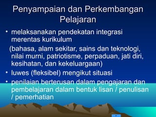 Penyampaian dan Perkembangan
            Pelajaran
• melaksanakan pendekatan integrasi
  merentas kurikulum
 (bahasa, alam sekitar, sains dan teknologi,
  nilai murni, patriotisme, perpaduan, jati diri,
  kesihatan, dan kekeluargaan)
• luwes (fleksibel) mengikut situasi
• penilaian berterusan dalam pengajaran dan
  pembelajaran dalam bentuk lisan / penulisan
  / pemerhatian
 