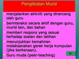 Penglibatan Murid

 menjalankan   aktiviti yang dirancang
  oleh guru
 berinteraksi secara aktif dengan guru,
  murid lain, dan bahan
 memberi respons yang sesuai
  terhadap soalan dan latihan
 menunjukkan kemahiran
  melaksanakan gerak kerja kumpulan
  (jika berkenaan).
 Guru muda (peer-teaching)
 