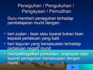 Peneguhan / Pengukuhan /
        Pengayaan / Pemulihan
 Guru memberi peneguhan terhadap
 pembelajaran murid dengan:

• beri pujian - lisan atau isyarat bukan lisan
  kepada perlakuan yang baik
• beri teguran yang bersesuaian terhadap
  perlakuan negatif murid
• mempelbagaikan perkataan, ungkapan atau
  isyarat peneguhan bersesuaian dengan
  murid
 