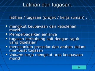 Latihan dan tugasan.

    latihan / tugasan (projek / kerja rumah) :

   mengikut keupayaan dan kebolehan
    murid.
   Mempelbagaikan jenisnya
   tugasan berhubung kait dengan tajuk
    yang dipelajari
   menekankan prosedur dan arahan dalam
    membuat tugasan
   Volume kerja mengikut aras keupayaan
    murid
 