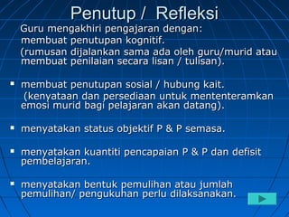 Penutup / Refleksi
    Guru mengakhiri pengajaran dengan:
    membuat penutupan kognitif.
    (rumusan dijalankan sama ada oleh guru/murid atau
    membuat penilaian secara lisan / tulisan).

   membuat penutupan sosial / hubung kait.
    (kenyataan dan persediaan untuk mententeramkan
    emosi murid bagi pelajaran akan datang).

   menyatakan status objektif P & P semasa.

   menyatakan kuantiti pencapaian P & P dan defisit
    pembelajaran.

   menyatakan bentuk pemulihan atau jumlah
    pemulihan/ pengukuhan perlu dilaksanakan.
 